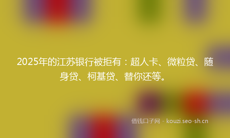 2025年的江苏银行被拒有：超人卡、微粒贷、随身贷、柯基贷、替你还等。