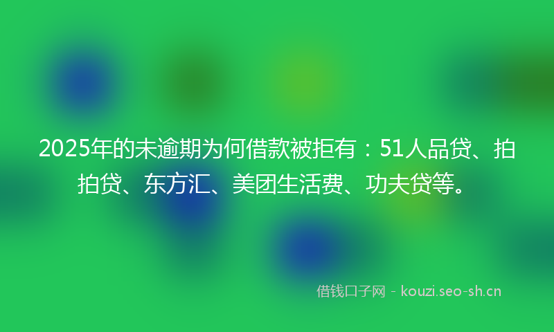 2025年的未逾期为何借款被拒有：51人品贷、拍拍贷、东方汇、美团生活费、功夫贷等。