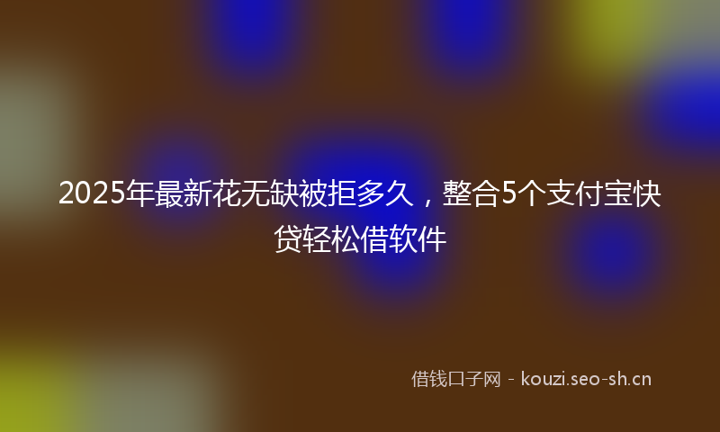 2025年最新花无缺被拒多久，整合5个支付宝快贷轻松借软件