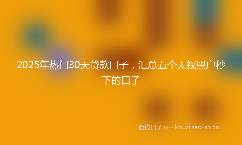 2025年热门30天贷款口子，汇总五个无视黑户秒下的口子