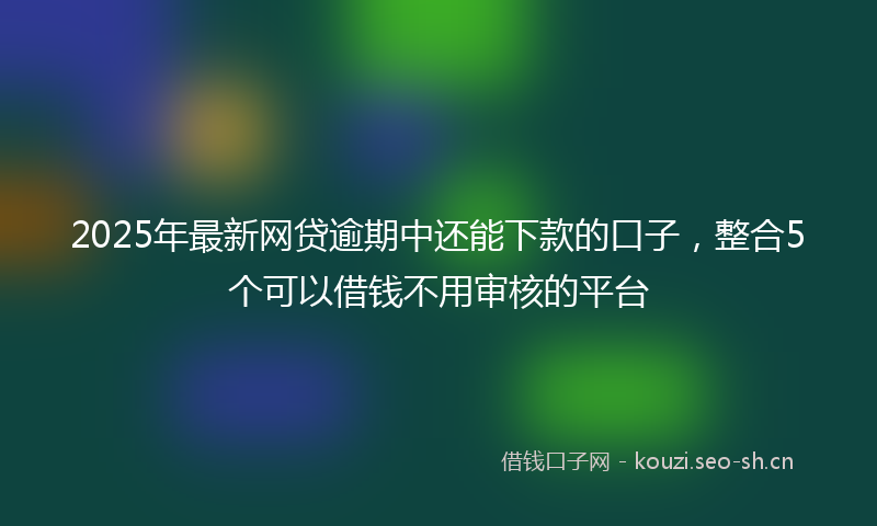 2025年最新网贷逾期中还能下款的口子，整合5个可以借钱不用审核的平台