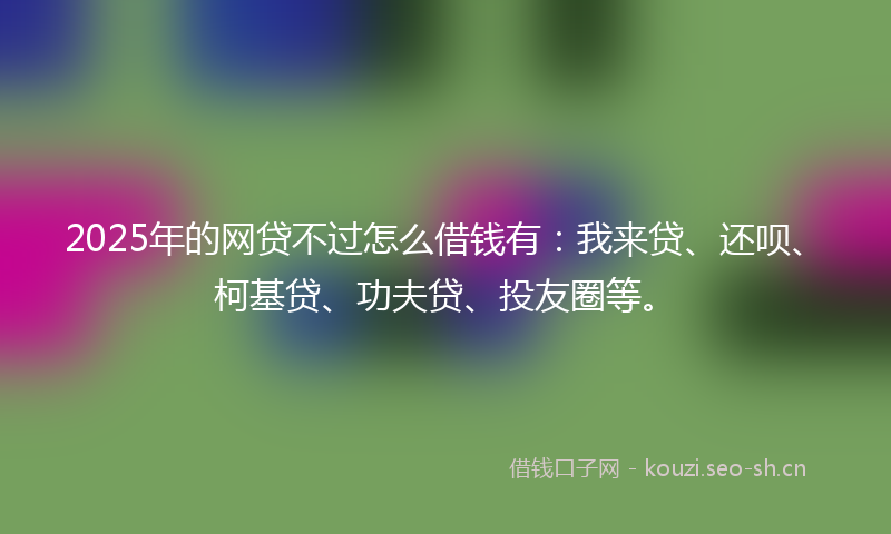 2025年的网贷不过怎么借钱有：我来贷、还呗、柯基贷、功夫贷、投友圈等。