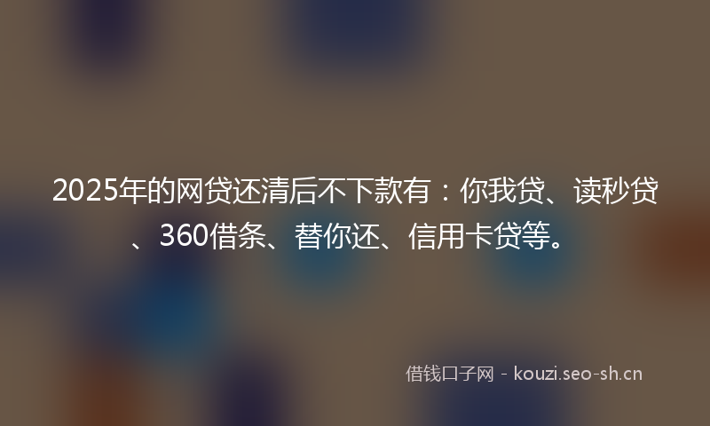2025年的网贷还清后不下款有：你我贷、读秒贷、360借条、替你还、信用卡贷等。