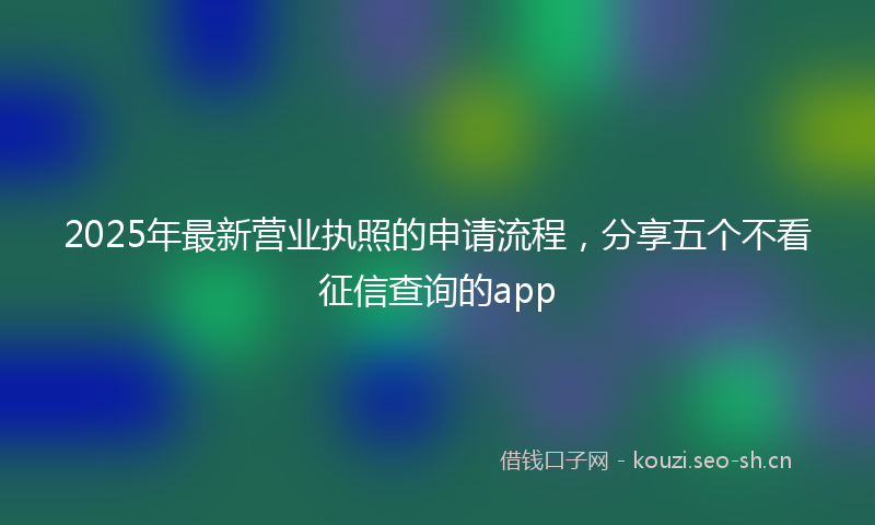 2025年最新营业执照的申请流程，分享五个不看征信查询的app