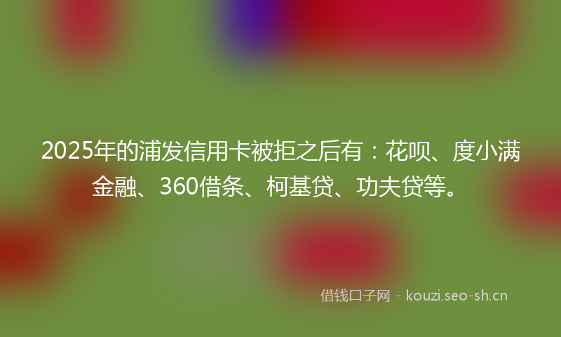 2025年的浦发信用卡被拒之后有：花呗、度小满金融、360借条、柯基贷、功夫贷等。