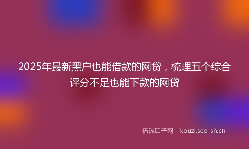 2025年最新黑户也能借款的网贷，梳理五个综合评分不足也能下款的网贷