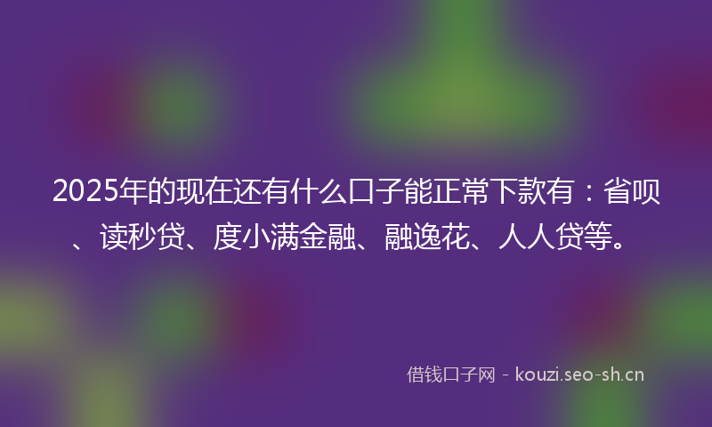 2025年的现在还有什么口子能正常下款有：省呗、读秒贷、度小满金融、融逸花、人人贷等。