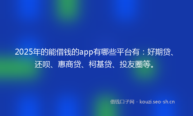 2025年的能借钱的app有哪些平台有：好期贷、还呗、惠商贷、柯基贷、投友圈等。