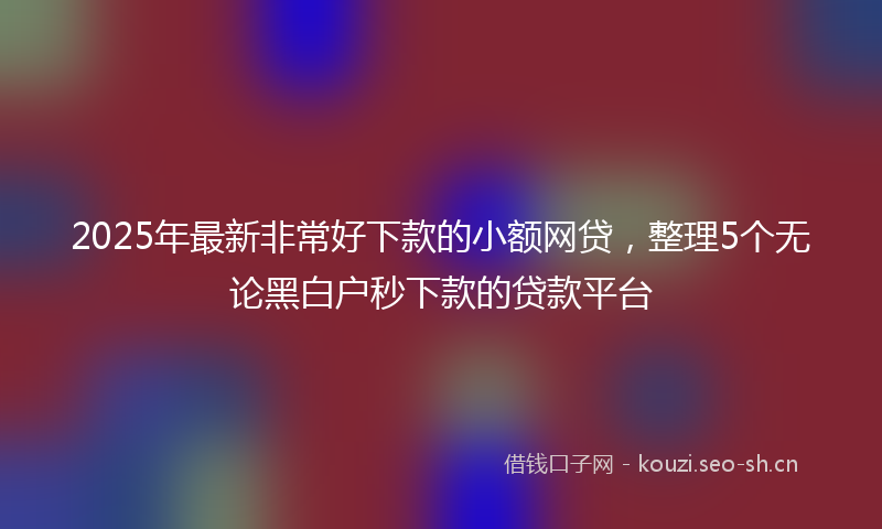2025年最新非常好下款的小额网贷，整理5个无论黑白户秒下款的贷款平台