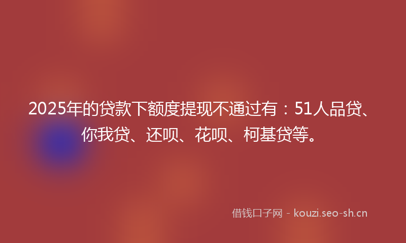 2025年的贷款下额度提现不通过有：51人品贷、你我贷、还呗、花呗、柯基贷等。