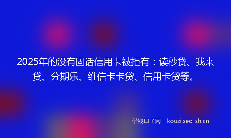 2025年的没有固话信用卡被拒有：读秒贷、我来贷、分期乐、维信卡卡贷、信用卡贷等。