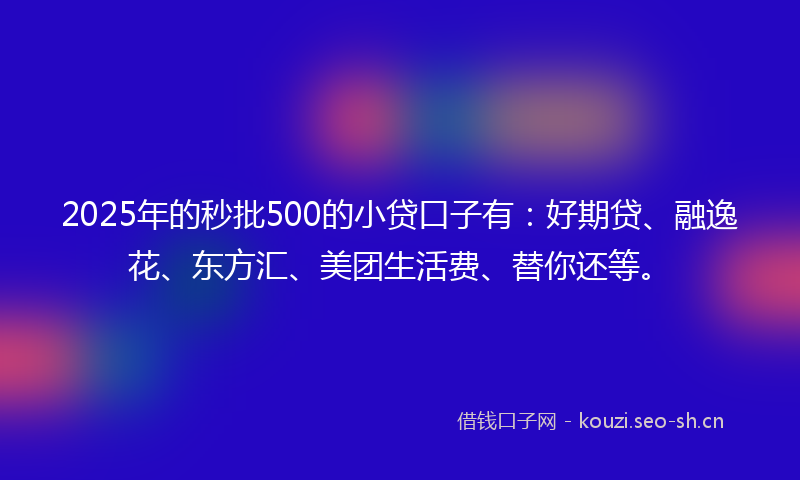 2025年的秒批500的小贷口子有：好期贷、融逸花、东方汇、美团生活费、替你还等。