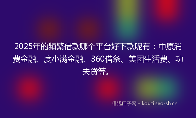 2025年的频繁借款哪个平台好下款呢有：中原消费金融、度小满金融、360借条、美团生活费、功夫贷等。