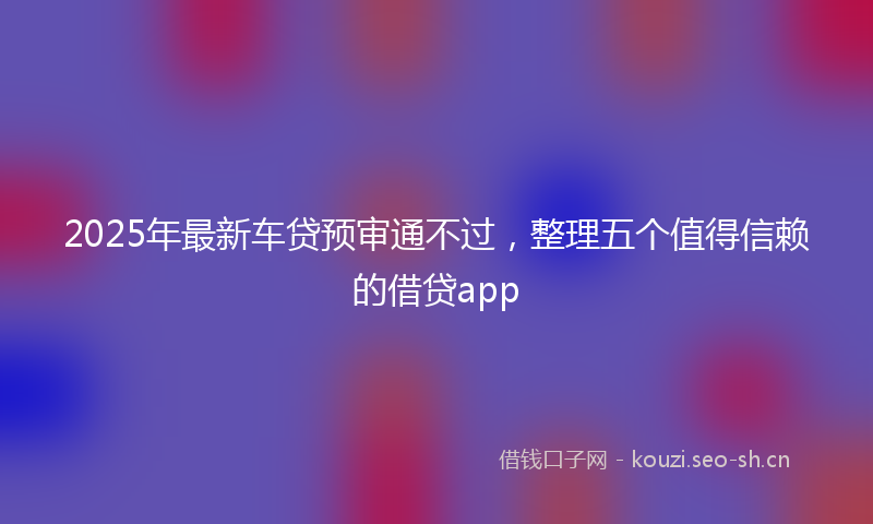 2025年最新车贷预审通不过，整理五个值得信赖的借贷app
