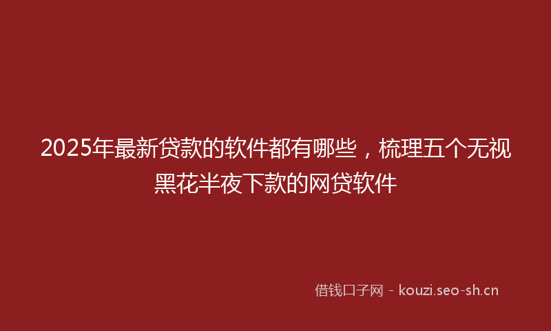 2025年最新贷款的软件都有哪些，梳理五个无视黑花半夜下款的网贷软件
