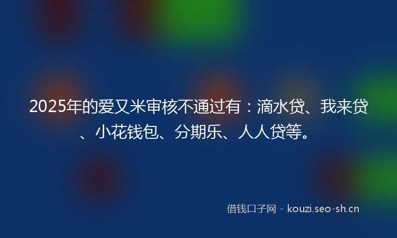 2025年的爱又米审核不通过有：滴水贷、我来贷、小花钱包、分期乐、人人贷等。
