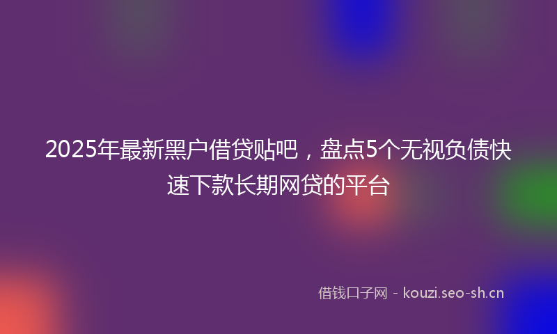2025年最新黑户借贷贴吧，盘点5个无视负债快速下款长期网贷的平台