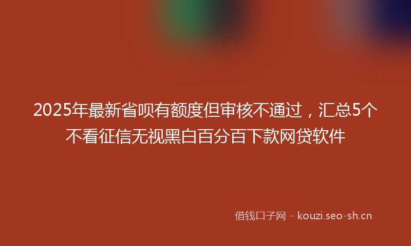 2025年最新省呗有额度但审核不通过，汇总5个不看征信无视黑白百分百下款网贷软件