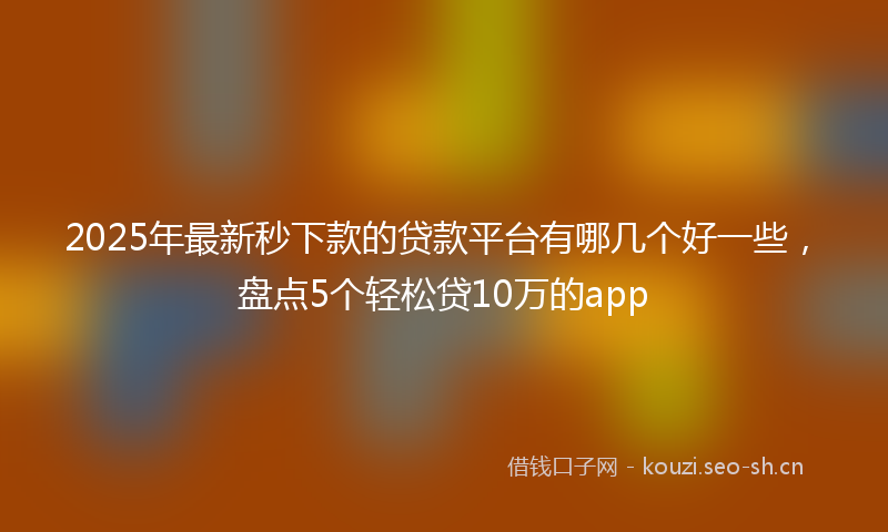 2025年最新秒下款的贷款平台有哪几个好一些，盘点5个轻松贷10万的app