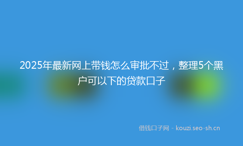 2025年最新网上带钱怎么审批不过，整理5个黑户可以下的贷款口子