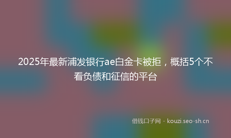 2025年最新浦发银行ae白金卡被拒，概括5个不看负债和征信的平台