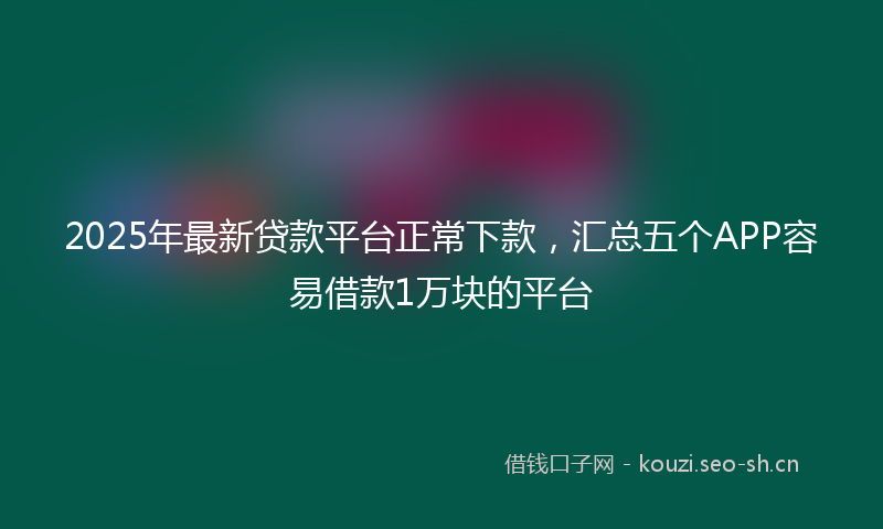 2025年最新贷款平台正常下款，汇总五个APP容易借款1万块的平台