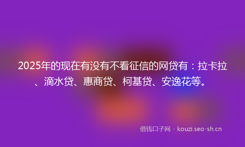 2025年的现在有没有不看征信的网贷有：拉卡拉、滴水贷、惠商贷、柯基贷、安逸花等。