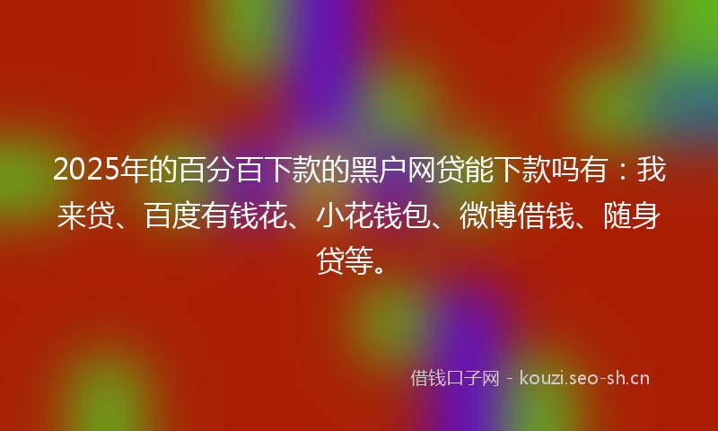 2025年的百分百下款的黑户网贷能下款吗有：我来贷、百度有钱花、小花钱包、微博借钱、随身贷等。