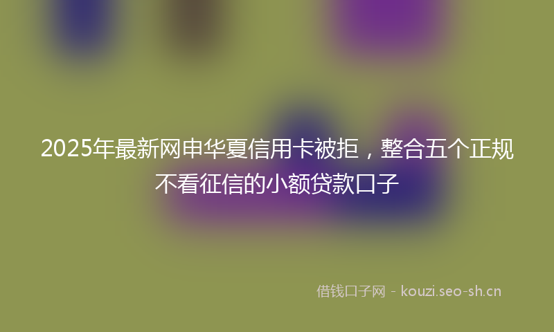 2025年最新网申华夏信用卡被拒，整合五个正规不看征信的小额贷款口子