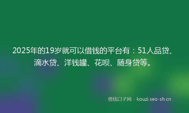 2025年的19岁就可以借钱的平台有：51人品贷、滴水贷、洋钱罐、花呗、随身贷等。