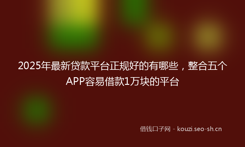 2025年最新贷款平台正规好的有哪些，整合五个APP容易借款1万块的平台
