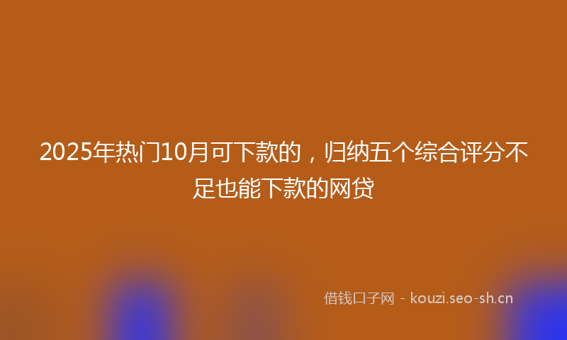 2025年热门10月可下款的，归纳五个综合评分不足也能下款的网贷