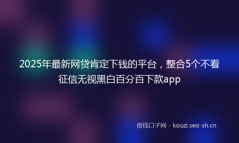 2025年最新网贷肯定下钱的平台，整合5个不看征信无视黑白百分百下款app