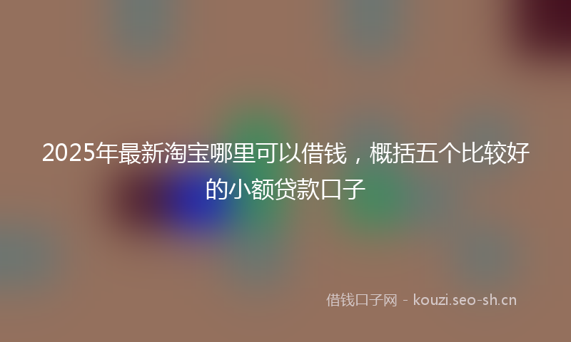 2025年最新淘宝哪里可以借钱，概括五个比较好的小额贷款口子
