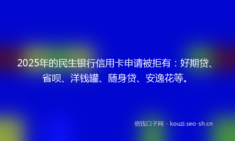 2025年的民生银行信用卡申请被拒有：好期贷、省呗、洋钱罐、随身贷、安逸花等。
