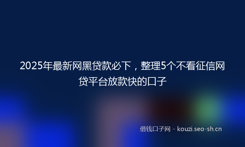 2025年最新网黑贷款必下，整理5个不看征信网贷平台放款快的口子