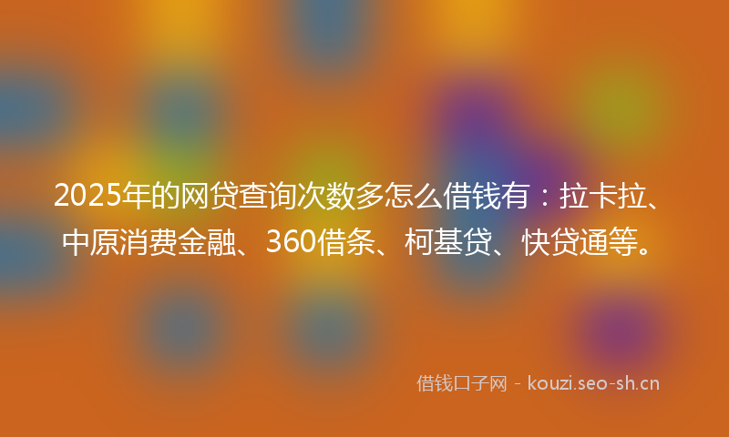 2025年的网贷查询次数多怎么借钱有：拉卡拉、中原消费金融、360借条、柯基贷、快贷通等。