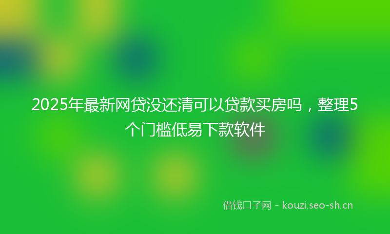 2025年最新网贷没还清可以贷款买房吗，整理5个门槛低易下款软件