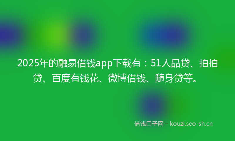 2025年的融易借钱app下载有：51人品贷、拍拍贷、百度有钱花、微博借钱、随身贷等。