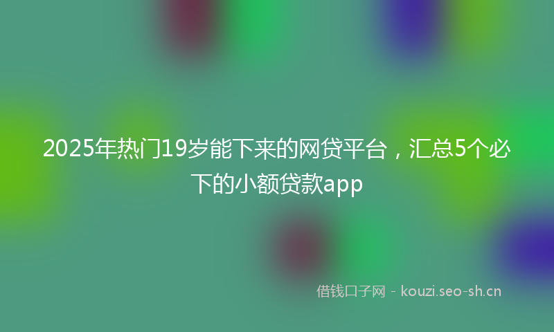 2025年热门19岁能下来的网贷平台，汇总5个必下的小额贷款app
