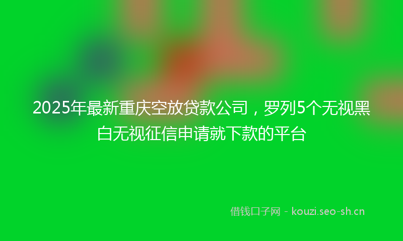2025年最新重庆空放贷款公司，罗列5个无视黑白无视征信申请就下款的平台