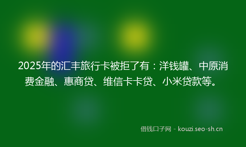 2025年的汇丰旅行卡被拒了有：洋钱罐、中原消费金融、惠商贷、维信卡卡贷、小米贷款等。