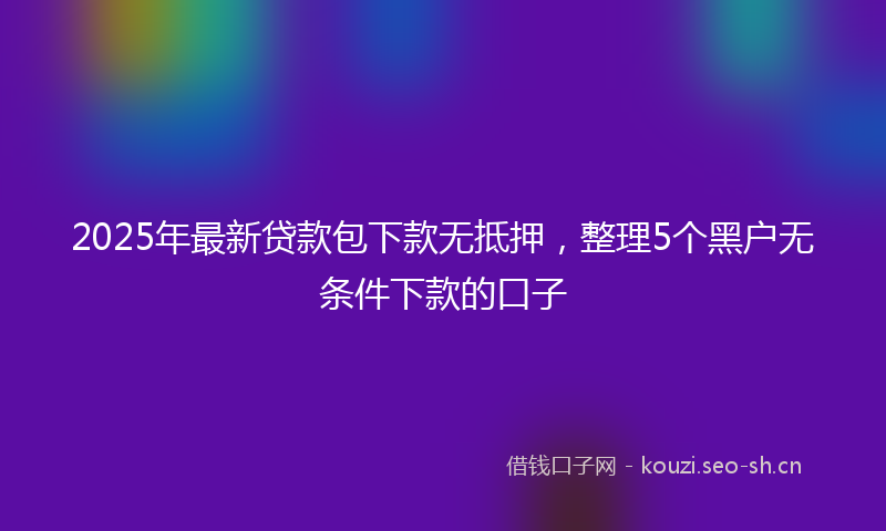 2025年最新贷款包下款无抵押，整理5个黑户无条件下款的口子