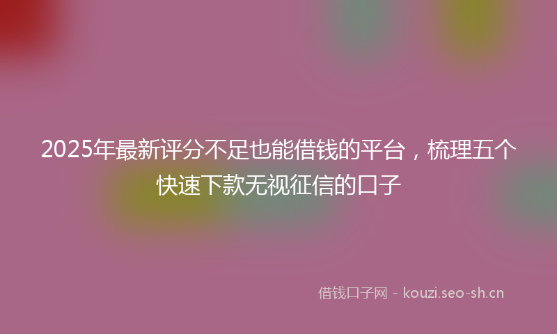 2025年最新评分不足也能借钱的平台，梳理五个快速下款无视征信的口子