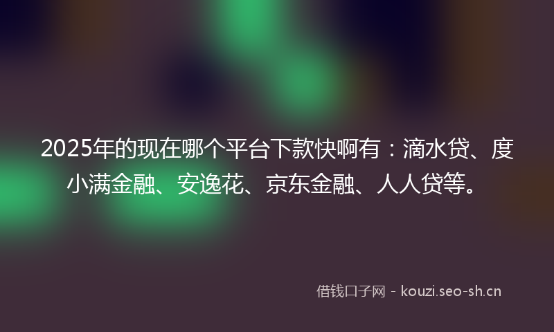 2025年的现在哪个平台下款快啊有：滴水贷、度小满金融、安逸花、京东金融、人人贷等。