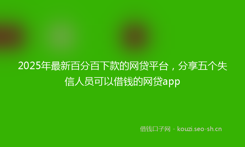 2025年最新百分百下款的网贷平台，分享五个失信人员可以借钱的网贷app