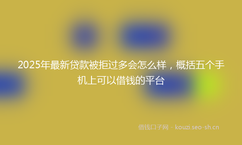 2025年最新贷款被拒过多会怎么样，概括五个手机上可以借钱的平台