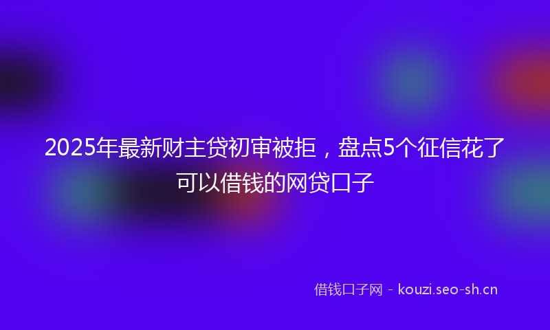 2025年最新财主贷初审被拒，盘点5个征信花了可以借钱的网贷口子