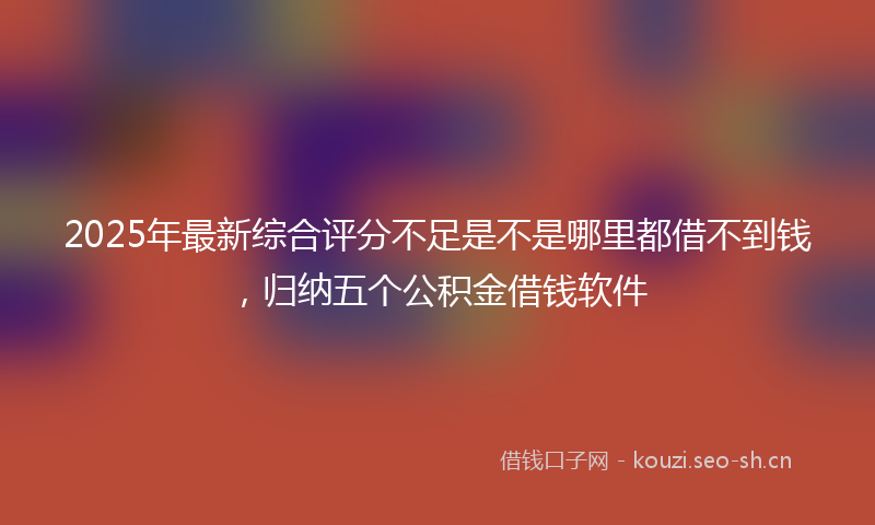 2025年最新综合评分不足是不是哪里都借不到钱，归纳五个公积金借钱软件
