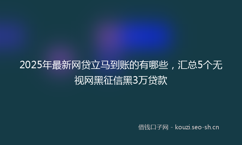 2025年最新网贷立马到账的有哪些，汇总5个无视网黑征信黑3万贷款